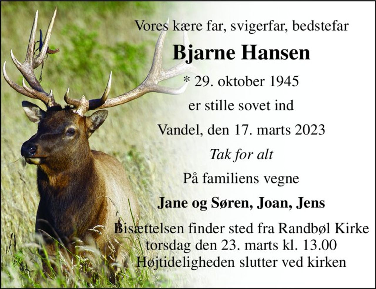 Vores kære far, svigerfar, bedstefar 
Bjarne Hansen 
*​ 29. oktober 1945 
er stille sovet ind 
Vandel, den 17. marts 2023 
Tak for alt 
På familiens vegne 
Jane og Søren, Joan, Jens 
Bisættelsen​ finder sted fra Randbøl Kirke​ torsdag den 23. marts​ kl. 13.00 Højtideligheden slutter ved kirken