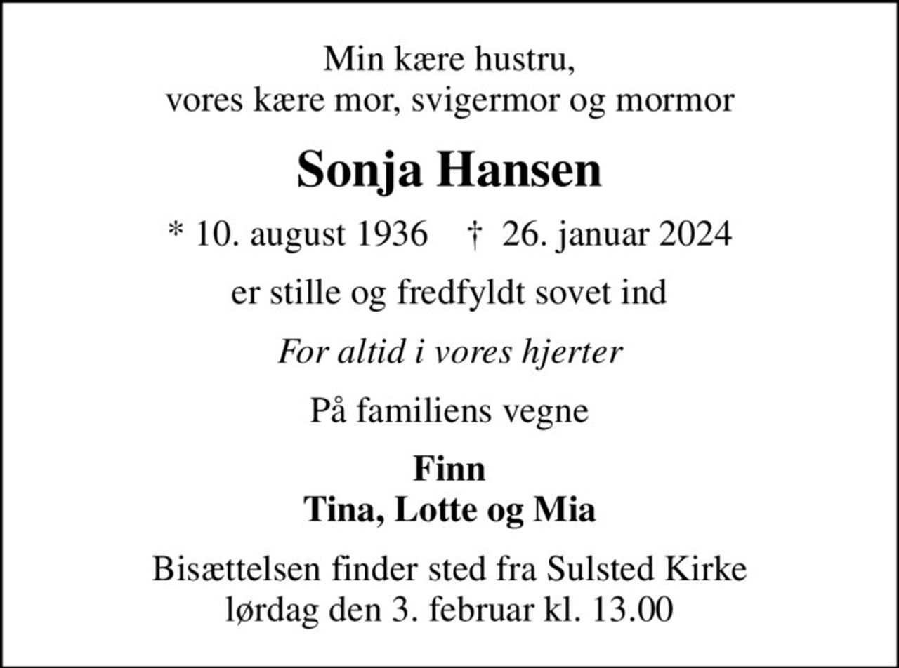 Min kære hustru, vores kære mor, svigermor og mormor
Sonja Hansen
* 10. august 1936    ✝ 26. januar 2024
er stille og fredfyldt sovet ind
For altid i vores hjerter
På familiens vegne
Finn Tina, Lotte og Mia
Bisættelsen finder sted fra Sulsted Kirke  lørdag den 3. februar kl. 13.00