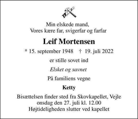 Min elskede mand,   Vores kære far, svigerfar og farfar 
Leif Mortensen
* 15. september 1948    &#x271d; 19. juli 2022
er stille sovet ind
Elsket og savnet 
På familiens vegne
Ketty
Bisættelsen finder sted fra Skovkapellet, Vejle  onsdag den 27. juli kl. 12.00  Højtideligheden slutter ved kapellet