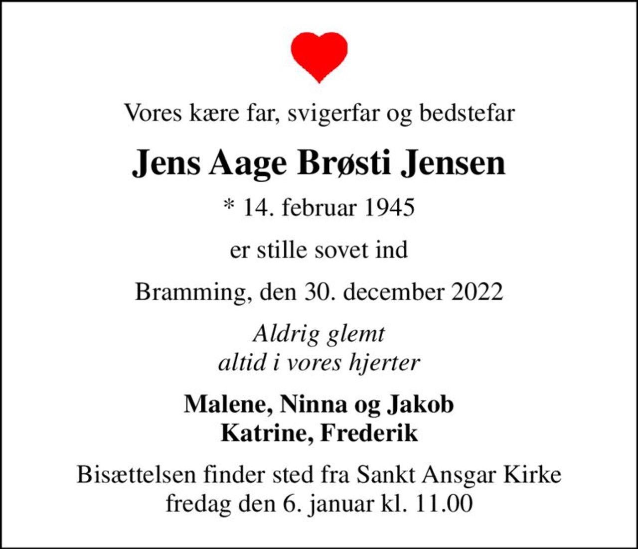 Vores kære far, svigerfar og bedstefar
Jens Aage Brøsti Jensen
* 14. februar 1945
er stille sovet ind
Bramming, den 30. december 2022
Aldrig glemt altid i vores hjerter
Malene, Ninna og Jakob Katrine, Frederik
Bisættelsen finder sted fra Sankt Ansgar Kirke  fredag den 6. januar kl. 11.00