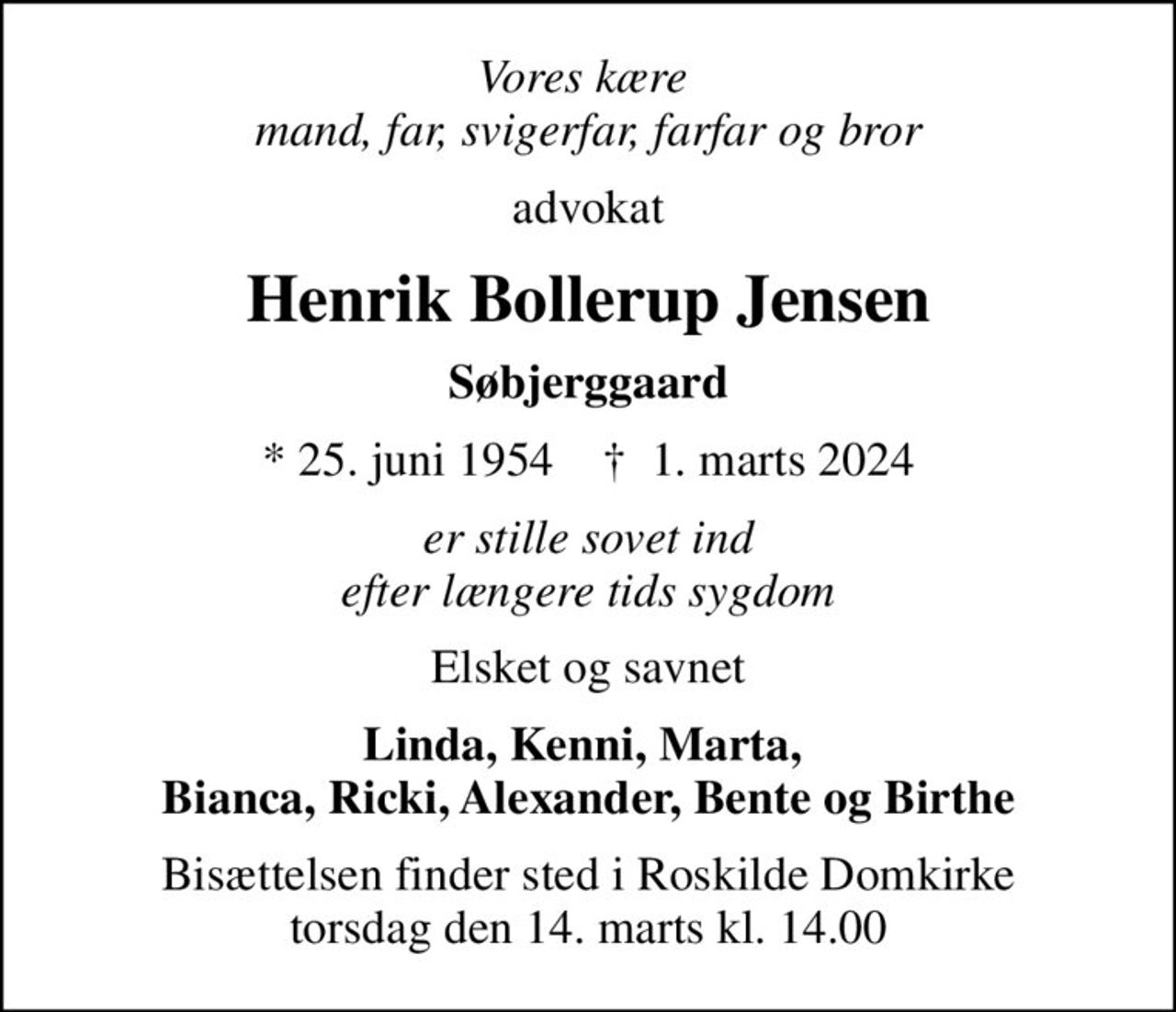 Vores kære  mand, far, svigerfar, farfar og bror
advokat
Henrik Bollerup Jensen
Søbjerggaard
* 25. juni 1954    ✝ 1. marts 2024
er stille sovet ind efter længere tids sygdom
Elsket og savnet
Linda, Kenni, Marta,  Bianca, Ricki, Alexander, Bente og Birthe
Bisættelsen finder sted i Roskilde Domkirke  torsdag den 14. marts kl. 14.00