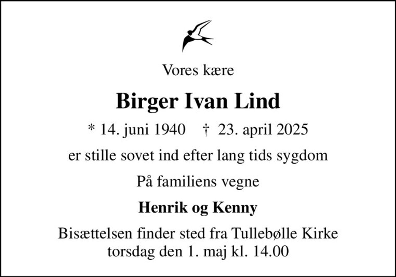 Vores kære
Birger Ivan Lind
* 14. juni 1940    ✝ 23. april 2025
er stille sovet ind efter lang tids sygdom
På familiens vegne
Henrik og Kenny
Bisættelsen finder sted fra Tullebølle Kirke  torsdag den 1. maj kl. 14.00