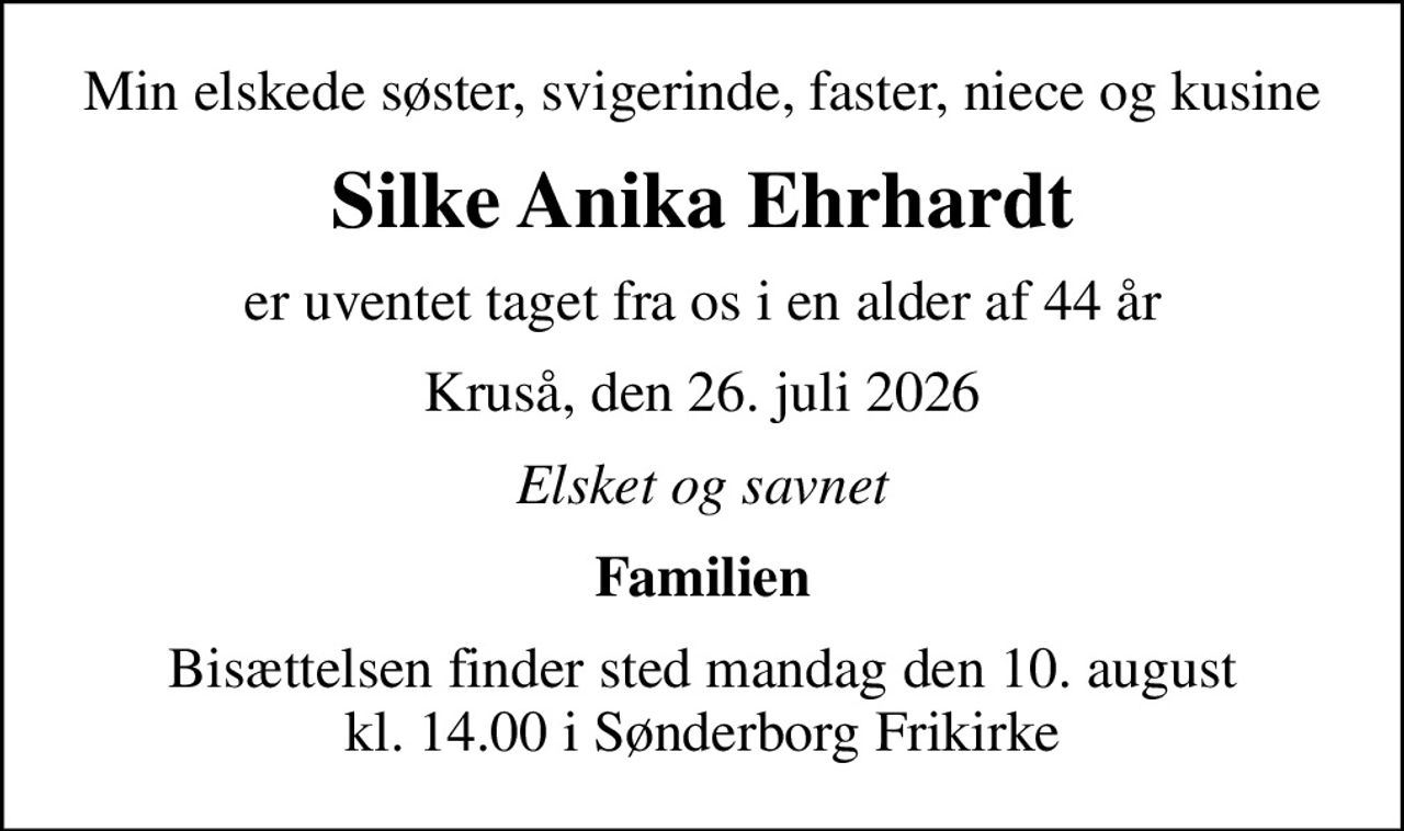 Min elskede søster, svigerinde, faster, niece og kusine
Silke Anika Ehrhardt
er uventet taget fra os i en alder af 44 år
Kruså, den 26. juli 2026
Elsket og savnet
Familien
Bisættelsen finder sted mandag den 10. august kl. 14.00 i Sønderborg Frikirke