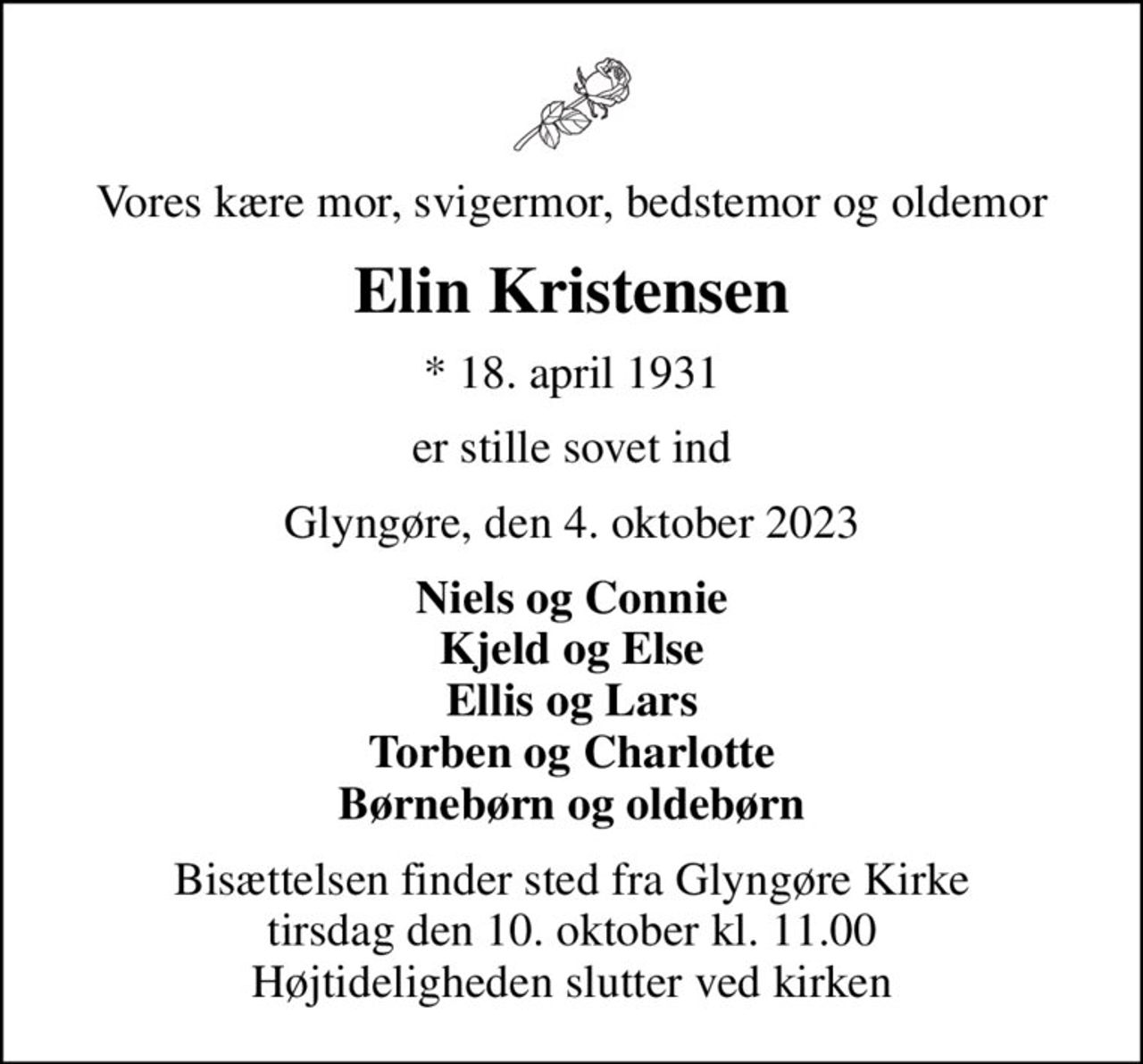 Vores kære mor, svigermor, bedstemor og oldemor
Elin Kristensen
* 18. april 1931
er stille sovet ind
Glyngøre, den 4. oktober 2023
Niels og Connie Kjeld og Else Ellis og Lars Torben og Charlotte Børnebørn og oldebørn
Bisættelsen finder sted fra Glyngøre Kirke  tirsdag den 10. oktober kl. 11.00  Højtideligheden slutter ved kirken