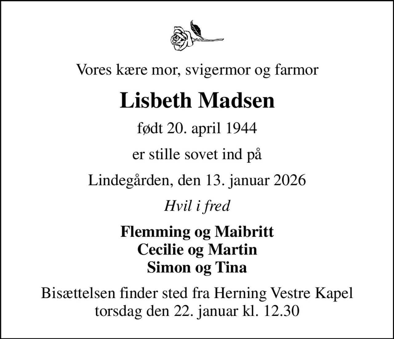 Vores kære mor, svigermor og farmor
Lisbeth Madsen
født 20. april 1944
er stille sovet ind på
Lindegården, den 13. januar 2026
Hvil i fred
Flemming og Maibritt Cecilie og Martin Simon og Tina
Bisættelsen finder sted fra Herning Vestre Kapel  torsdag den 22. januar kl. 12.30