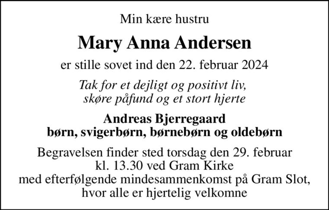 Min kære hustru
Mary Anna Andersen
er stille sovet ind den 22. februar 2024
Tak for et dejligt og positivt liv,  skøre påfund og et stort hjerte
Andreas Bjerregaard børn, svigerbørn, børnebørn og oldebørn
Begravelsen finder sted torsdag den 29. februar kl. 13.30 ved Gram Kirke med efterfølgende mindesammenkomst på Gram Slot, hvor alle er hjertelig velkomne