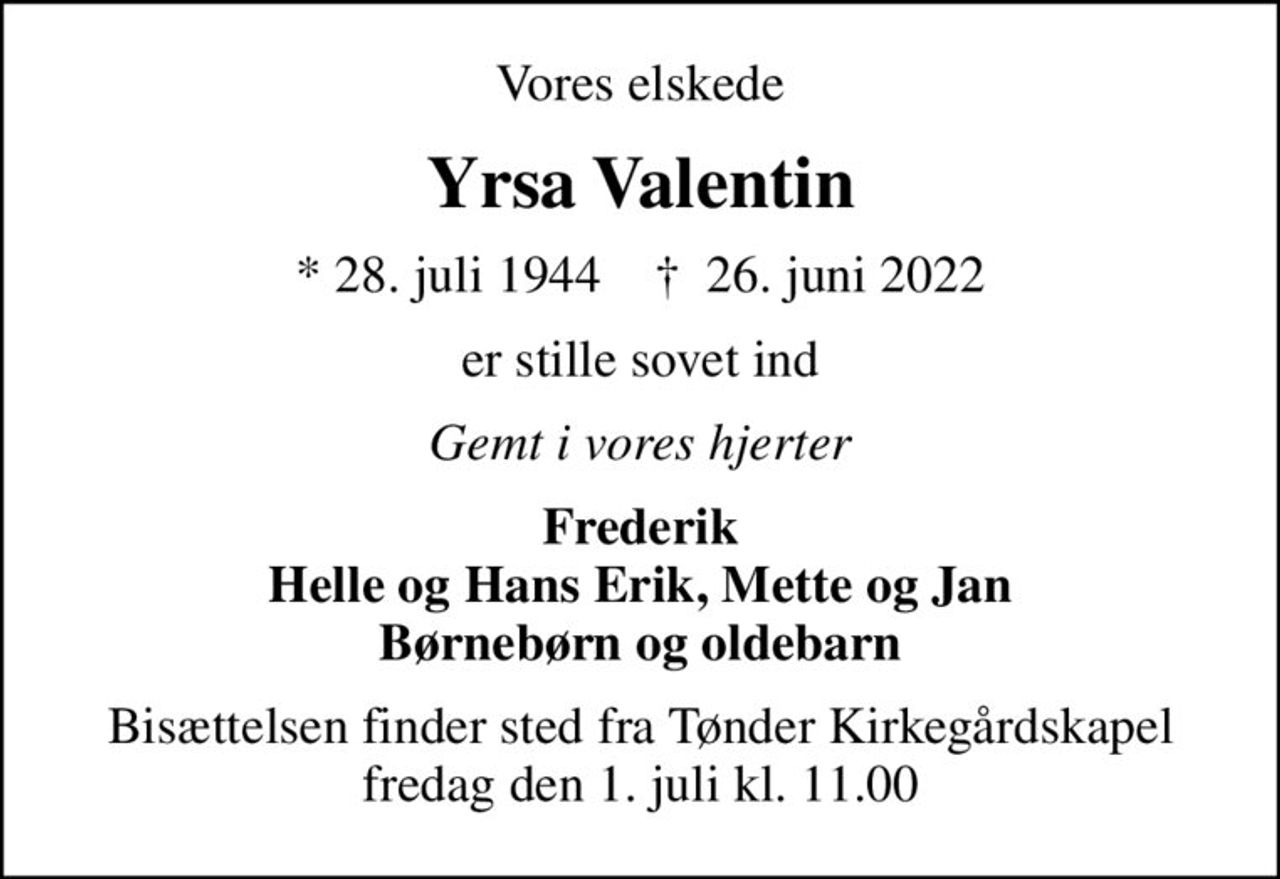 Vores elskede
Yrsa Valentin
* 28. juli 1944    ✝ 26. juni 2022
er stille sovet ind
Gemt i vores hjerter
Frederik Helle og Hans Erik, Mette og Jan Børnebørn og oldebarn
Bisættelsen finder sted fra Tønder Kirkegårdskapel  fredag den 1. juli kl. 11.00