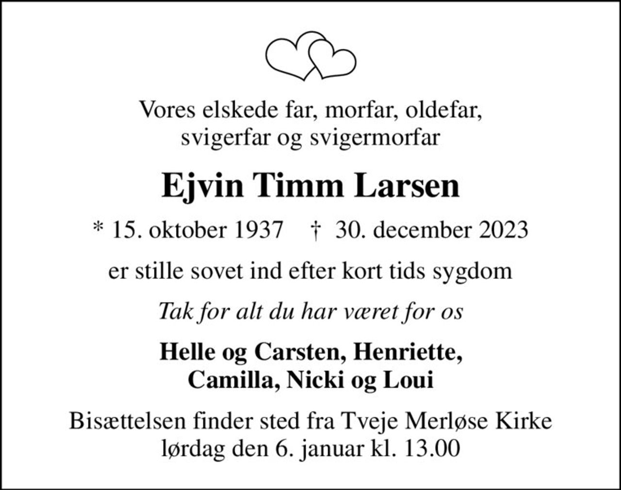Vores elskede far, morfar, oldefar, svigerfar og svigermorfar
Ejvin Timm Larsen
* 15. oktober 1937    ✝ 30. december 2023
er stille sovet ind efter kort tids sygdom
Tak for alt du har været for os
Helle og Carsten, Henriette, Camilla, Nicki og Loui
Bisættelsen finder sted fra Tveje Merløse Kirke  lørdag den 6. januar kl. 13.00