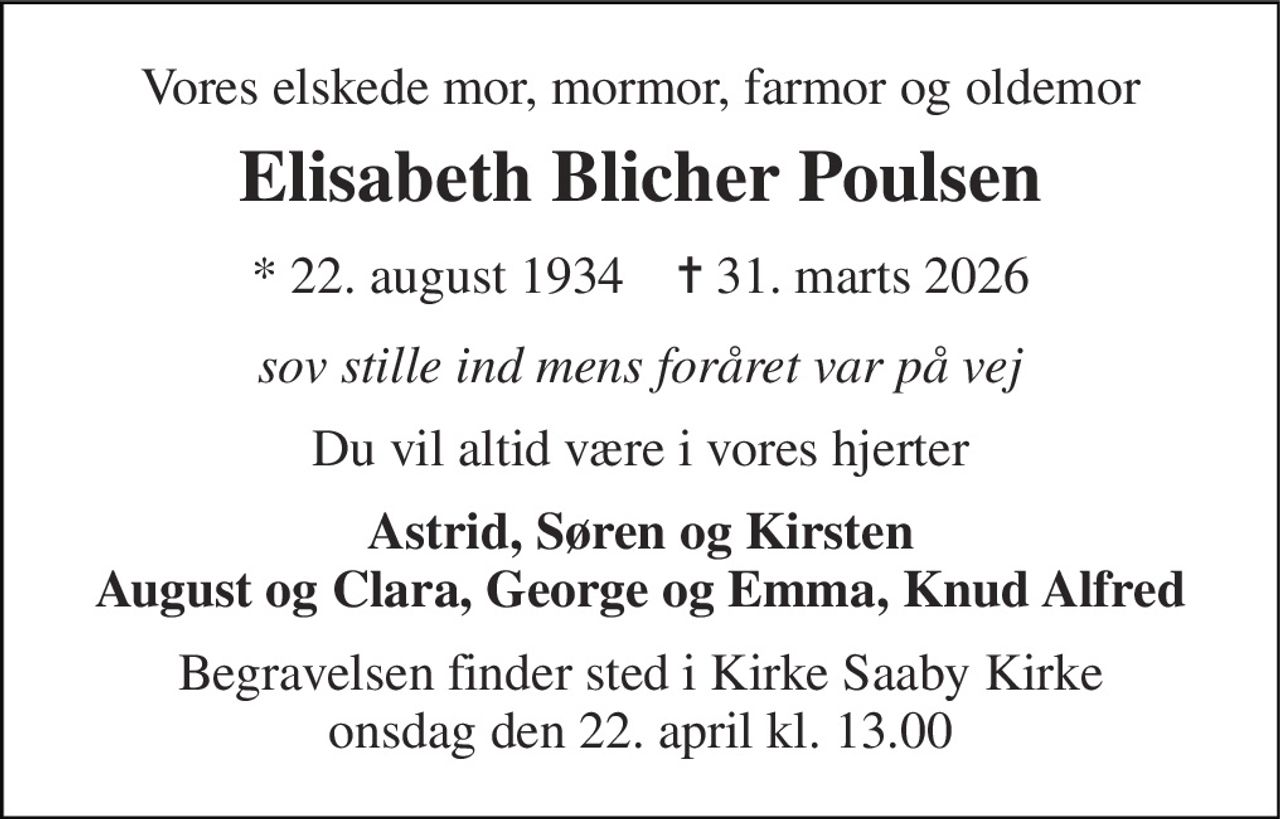 Vores elskede mor, mormor, farmor og oldemor 
Elisabeth Blicher Poulsen 
*​ 22. august 1934​    ✝​ 31. marts 2026 
sov stille ind mens foråret var på vej 
Du vil altid være i vores hjerter 
Astrid, Søren og Kirsten August og Clara, George og Emma, Knud Alfred 
Begravelsen​ finder sted i Kirke Saaby Kirke​ onsdag den 22. april​ kl. 13.00