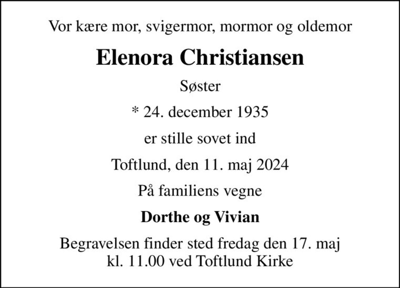 Vor kære mor, svigermor, mormor og oldemor
Elenora Christiansen
Søster
* 24. december 1935
er stille sovet ind
Toftlund, den 11. maj 2024
På familiens vegne
Dorthe og Vivian
Begravelsen finder sted fredag den 17. maj kl. 11.00 ved Toftlund Kirke