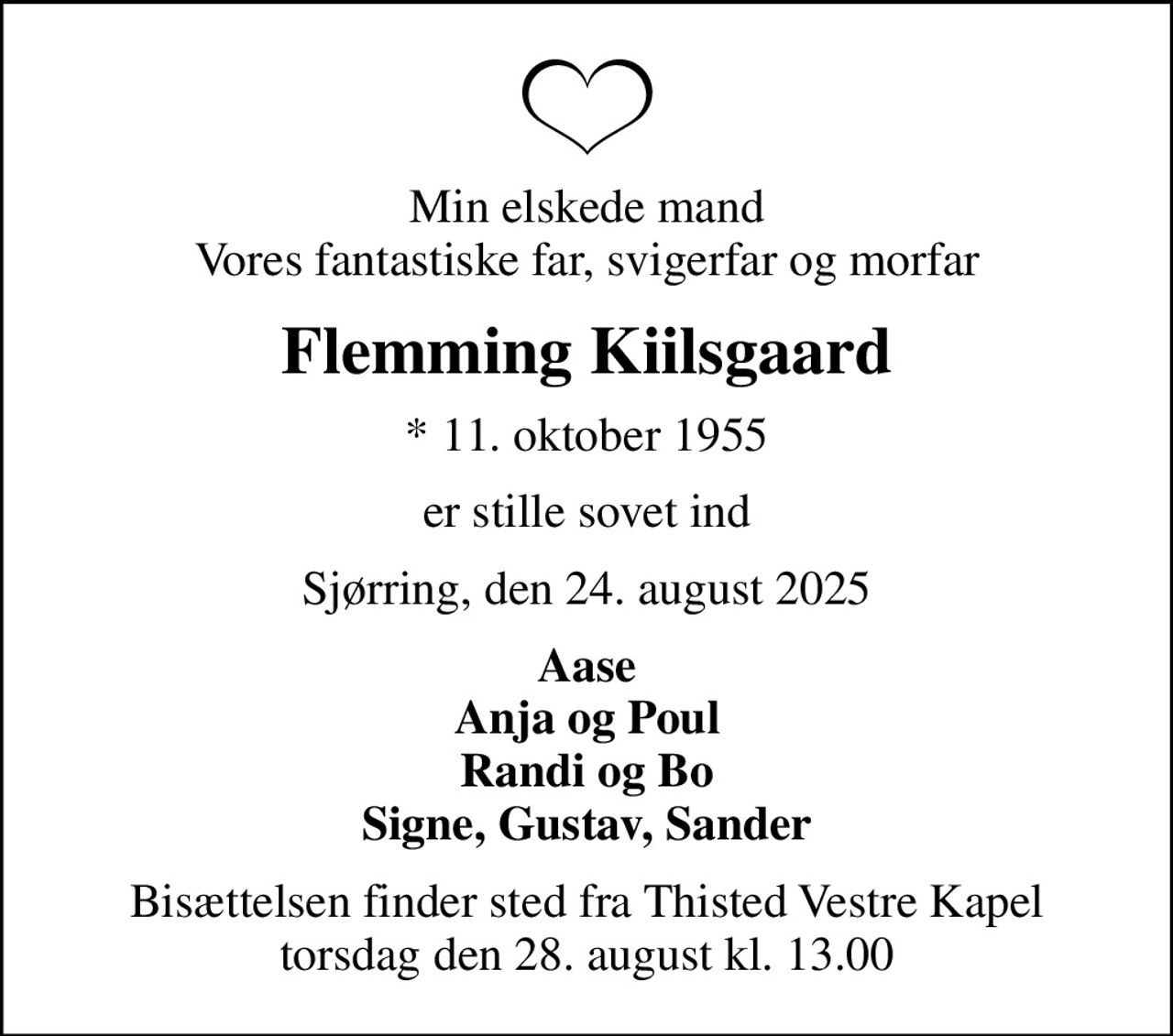 Min elskede mand Vores fantastiske far, svigerfar og morfar
Flemming Kiilsgaard
* 11. oktober 1955
er stille sovet ind
Sjørring, den 24. august 2025
Aase Anja og Poul Randi og Bo Signe, Gustav, Sander
Bisættelsen finder sted fra Thisted Vestre Kapel  torsdag den 28. august kl. 13.00