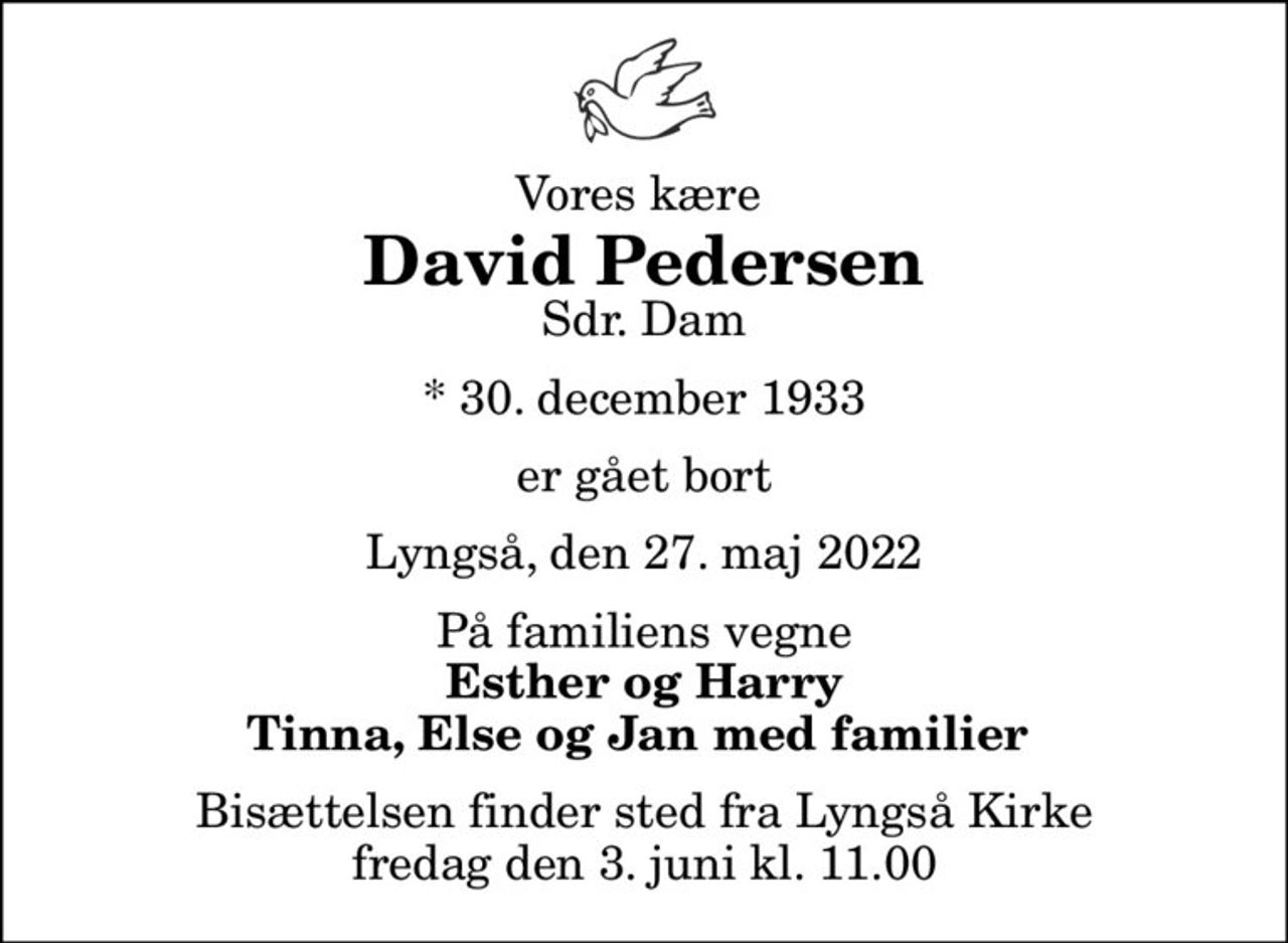 Vores kære 
David Pedersen
Sdr. Dam
* 30. december 1933
er gået bort
Lyngså, den 27. maj 2022
På familiens vegne
Esther og Harry Tinna, Else og Jan med familier 
Bisættelsen finder sted fra Lyngså Kirke  fredag den 3. juni kl. 11.00