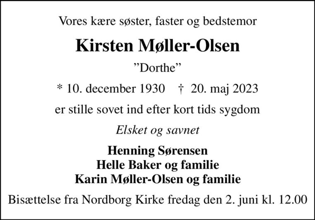 Vores kære søster, faster og bedstemor
Kirsten Møller-Olsen
Dorthe
* 10. december 1930    ✝ 20. maj 2023
er stille sovet ind efter kort tids sygdom
Elsket og savnet
Henning Sørensen Helle Baker og familie Karin Møller-Olsen og familie
Bisættelse fra Nordborg Kirke fredag den 2. juni kl. 12.00