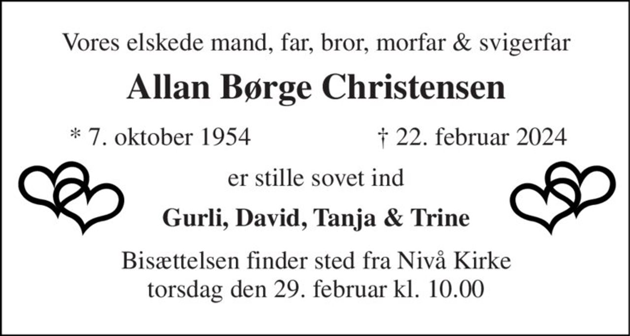 Vores elskede mand, far, bror, morfar & svigerfar 
Allan Børge Christensen​ 
*​ 7. oktober 1954 
✝​ 22. februar 2024​ 
er stille sovet ind 
Gurli, David, Tanja & Trine 
Bisættelsen finder sted fra Nivå Kirke torsdag den 29. februar kl. 10.00