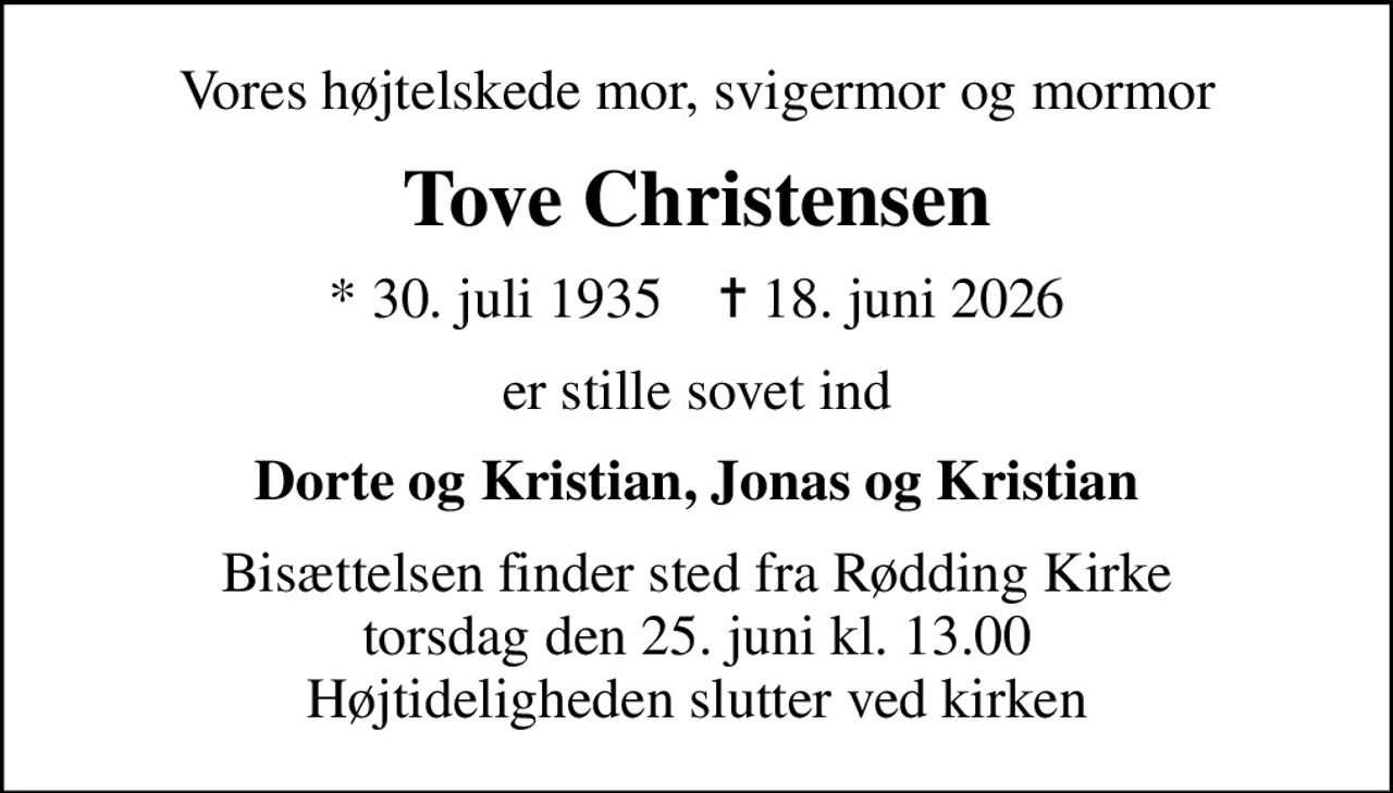 Vores højtelskede mor, svigermor og mormor
Tove Christensen
* 30. juli 1935    ✝ 18. juni 2026
er stille sovet ind
Dorte og Kristian, Jonas og Kristian
Bisættelsen finder sted fra Rødding Kirke  torsdag den 25. juni kl. 13.00  Højtideligheden slutter ved kirken