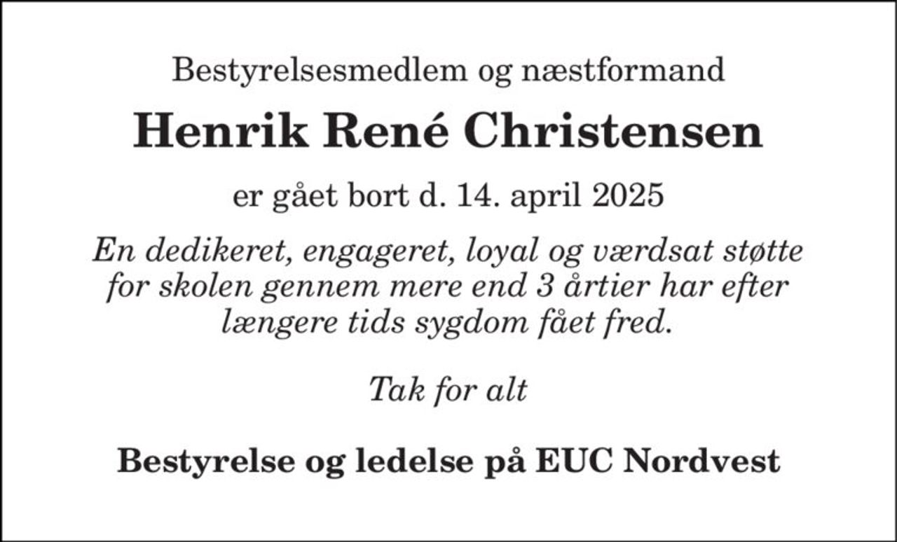 Bestyrelsesmedlem og næstformand 
Henrik René Christensen 
er gået bort d. 14. april 2025 
En dedikeret, engageret, loyal og værdsat støtte for skolen gennem mere end 3 årtier har efter længere tids sygdom fået fred. 
Tak for alt 
Bestyrelse og ledelse på EUC Nordvest
