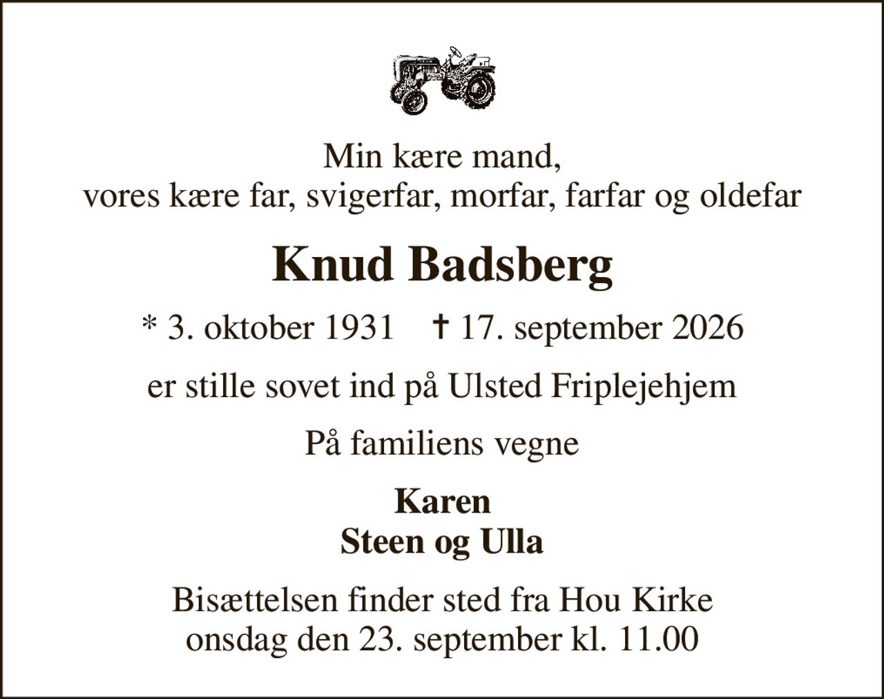 Min kære mand, vores kære far, svigerfar, morfar, farfar og oldefar
Knud Badsberg
* 3. oktober 1931    ✝ 17. september 2026
er stille sovet ind på Ulsted Friplejehjem
På familiens vegne
Karen Steen og Ulla
Bisættelsen finder sted fra Hou Kirke  onsdag den 23. september kl. 11.00