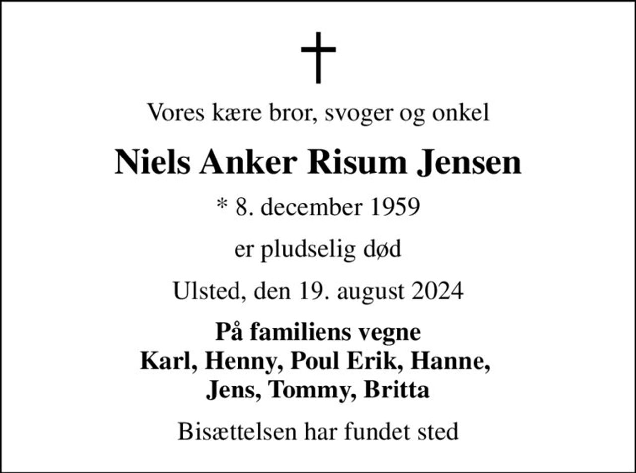 Vores kære bror, svoger og onkel
Niels Anker Risum Jensen
* 8. december 1959
er pludselig død
Ulsted, den 19. august 2024
På familiens vegne Karl, Henny, Poul Erik, Hanne,  Jens, Tommy, Britta
Bisættelsen har fundet sted
