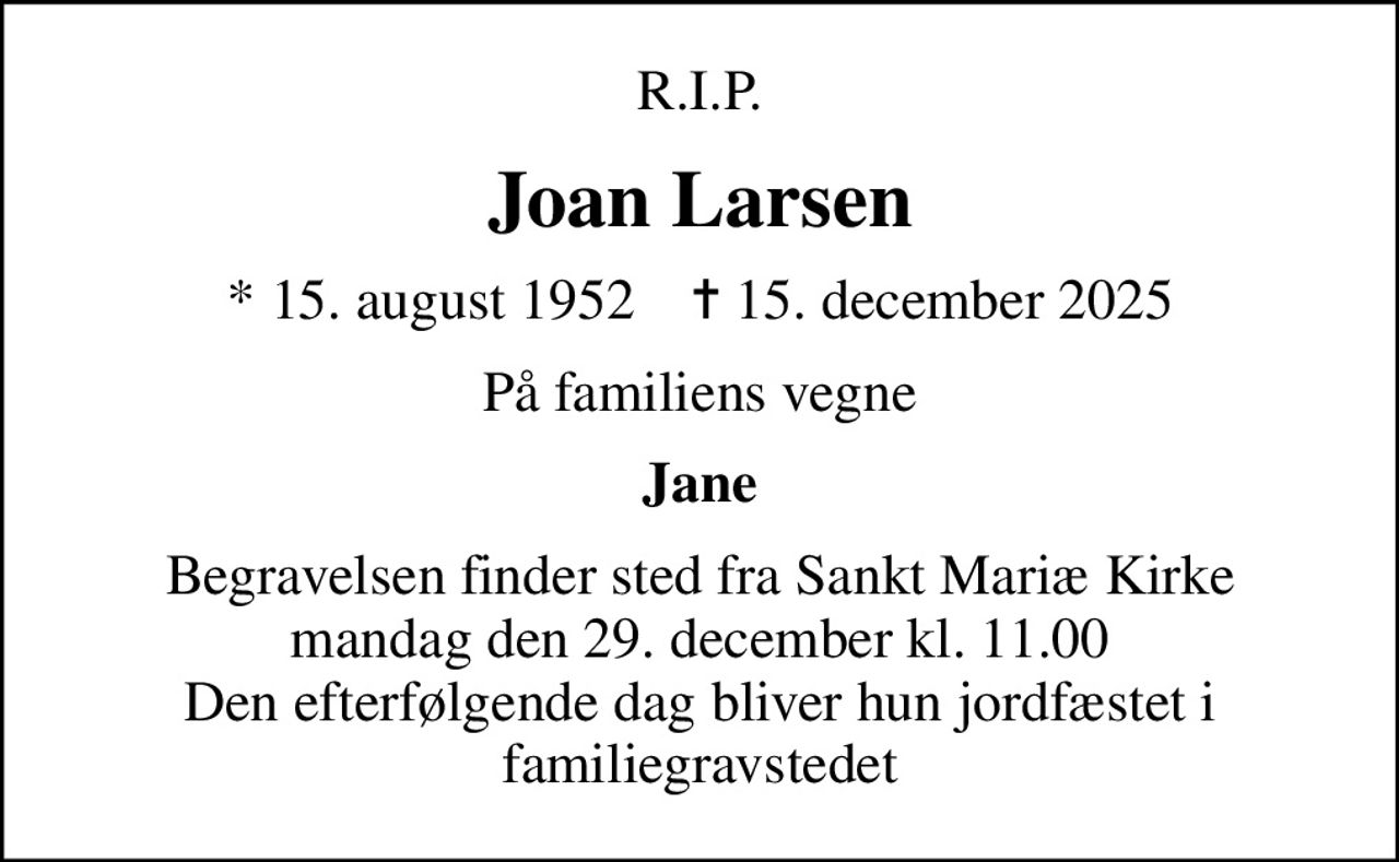 R.I.P.
Joan Larsen
* 15. august 1952    ✝ 15. december 2025
På familiens vegne
Jane
Begravelsen finder sted fra Sankt Mariæ Kirke  mandag den 29. december kl. 11.00  Den efterfølgende dag bliver hun jordfæstet i familiegravstedet