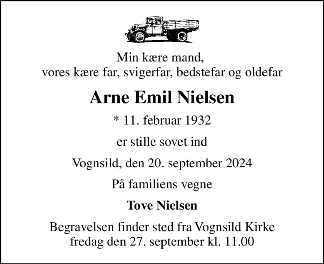 Min kære mand,  vores kære far, svigerfar, bedstefar og oldefar
Arne Emil Nielsen
* 11. februar 1932
er stille sovet ind
Vognsild, den 20. september 2024
På familiens vegne
Tove Nielsen
Begravelsen finder sted fra Vognsild Kirke  fredag den 27. september kl. 11.00