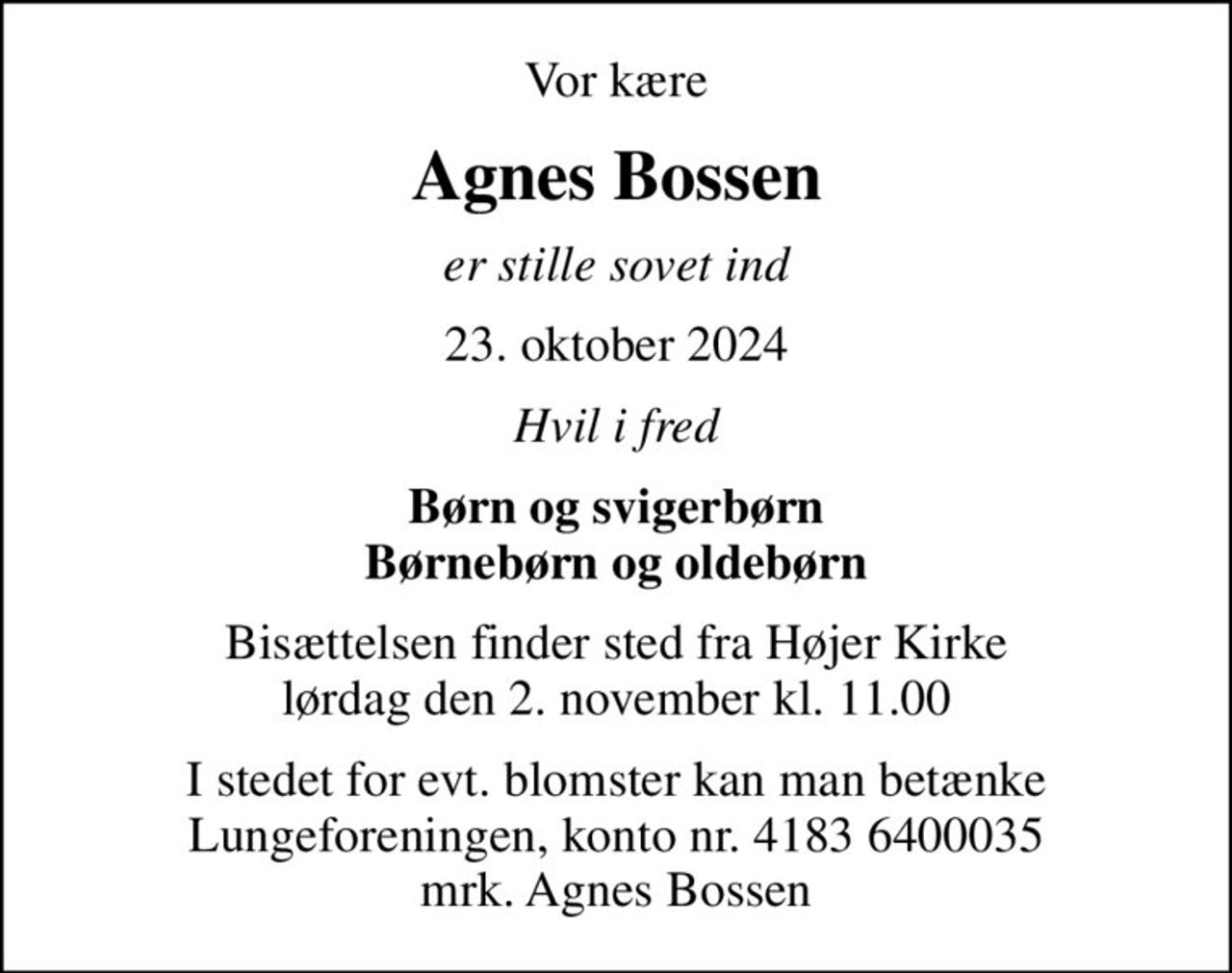 Vor kære
Agnes Bossen
er stille sovet ind
23. oktober 2024
Hvil i fred
Børn og svigerbørn Børnebørn og oldebørn
Bisættelsen finder sted fra Højer Kirke  lørdag den 2. november kl. 11.00 
I stedet for evt. blomster kan man betænke
					Lungeforeningen kontonr.41836400035mrk. Agnes
					Bossen