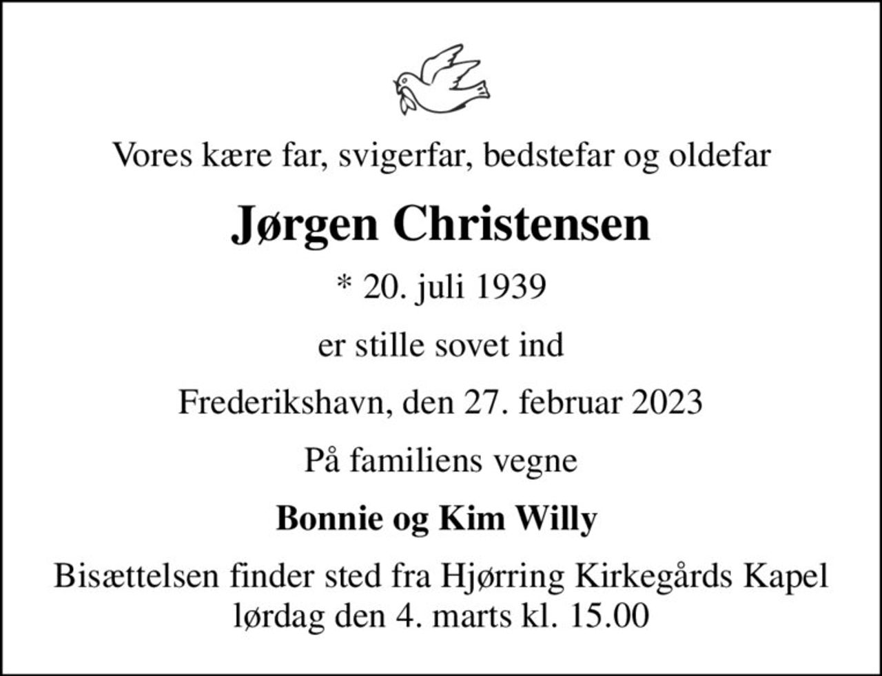 Vores kære far, svigerfar, bedstefar og oldefar
Jørgen Christensen
* 20. juli 1939
er stille sovet ind
Frederikshavn, den 27. februar 2023
På familiens vegne
Bonnie og Kim Willy 
Bisættelsen finder sted fra Hjørring Kirkegårds Kapel  lørdag den 4. marts kl. 15.00