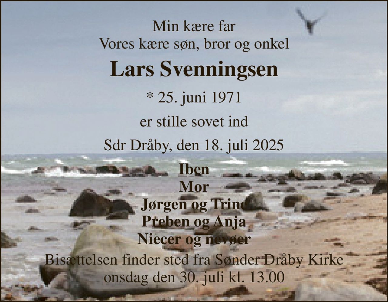 Min kære far Vores kære søn, bror og onkel 
Lars Svenningsen 
* 25. juni 1971 
er stille sovet ind 
Sdr Dråby, den 18. juli 2025 
Iben Mor Jørgen og Trine Preben og Anja Niecer og nevøer 
Bisættelsen finder sted fra Sønder Dråby Kirke onsdag den 30. juli kl. 13.00