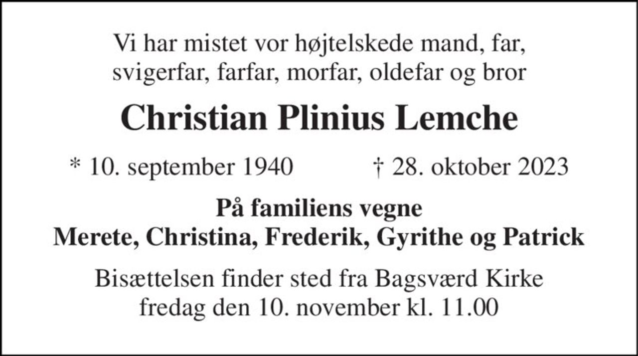 Vi har mistet vor højtelskede mand, far, svigerfar, farfar, morfar, oldefar og bror 
Christian Plinius Lemche 
*​ 10. september 1940​            ✝​ 28. oktober 2023 
På familiens vegne Merete, Christina, Frederik, Gyrithe og Patrick 
Bisættelsen​ finder sted fra Bagsværd Kirke​ fredag den 10. november​ kl. 11.00