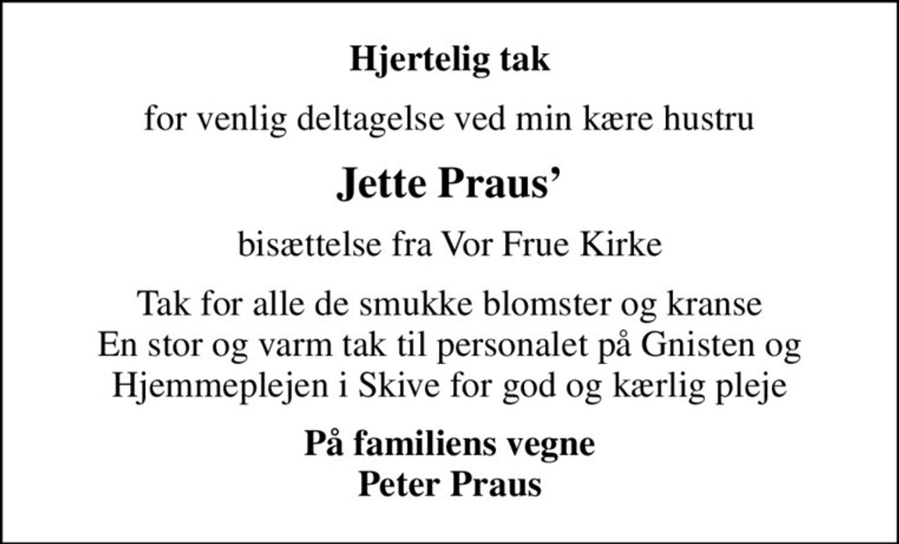 Hjertelig tak
for venlig deltagelse ved min kære hustru
Jette Praus
bisættelse fra Vor Frue Kirke
Tak for alle de smukke blomster og kranse En stor og varm tak til personalet på Gnisten og Hjemmeplejen i Skive for god og kærlig pleje
På familiens vegne Peter Praus