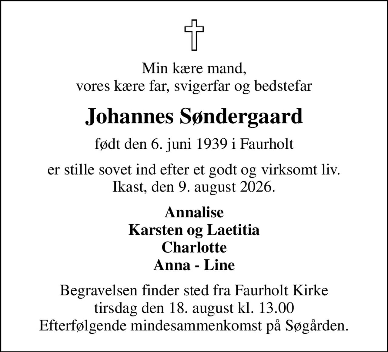 Min kære mand,  vores kære far, svigerfar og bedstefar 
Johannes Søndergaard
født den 6. juni 1939 i Faurholt
er stille sovet ind efter et godt og virksomt liv. Ikast, den 9. august 2026.
Annalise Karsten og Laetitia Charlotte Anna - Line
Begravelsen finder sted fra Faurholt Kirke  tirsdag den 18. august kl. 13.00  Efterfølgende mindesammenkomst på Søgården.