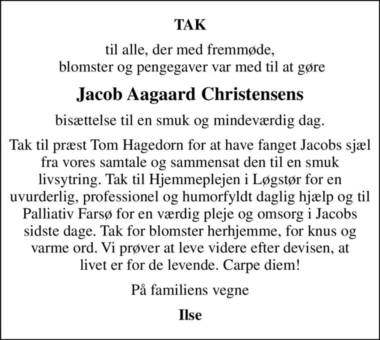 TAK
til alle, der med fremmøde,  blomster og pengegaver var med til at gøre
Jacob Aagaard Christensens
bisættelse til en smuk og mindeværdig dag.
Tak til præst Tom Hagedorn for at have fanget Jacobs sjæl fra vores samtale og sammensat den til en smuk livsytring. Tak til Hjemmeplejen i Løgstør for en uvurderlig, professionel og humorfyldt daglig hjælp og til Palliativ Farsø for en værdig pleje og omsorg i Jacobs sidste dage. Tak for blomster herhjemme, for knus og varme ord. Vi prøver at leve videre efter devisen, at livet er for de levende. Carpe diem!
På familiens vegne
Ilse