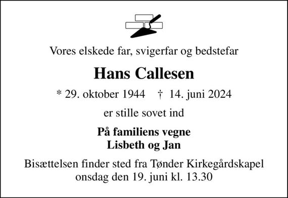 Vores elskede far, svigerfar og bedstefar
Hans Callesen
* 29. oktober 1944    &#x271d; 14. juni 2024
er stille sovet ind
På familiens vegne Lisbeth og Jan
Bisættelsen finder sted fra Tønder Kirkegårdskapel  onsdag den 19. juni kl. 13.30