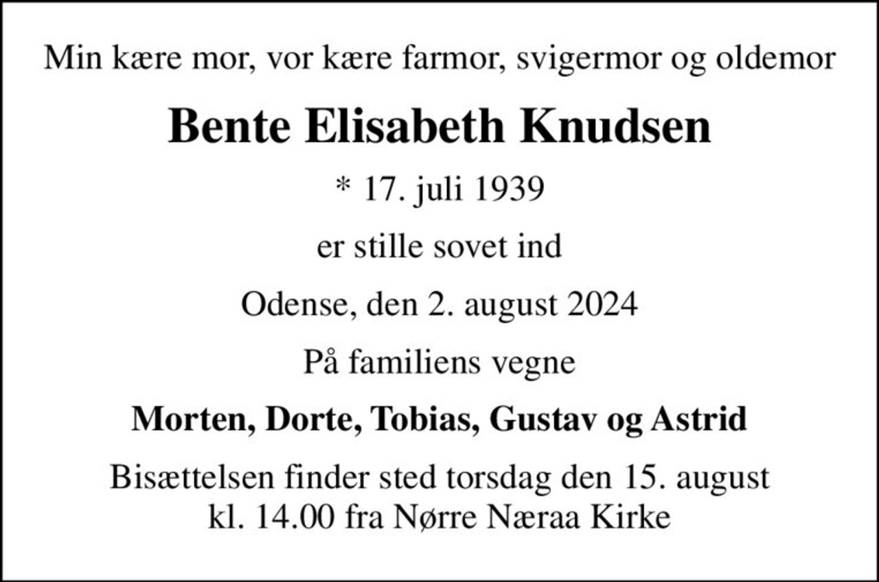 Min kære mor, vor kære farmor, svigermor og oldemor
Bente Elisabeth Knudsen
* 17. juli 1939
er stille sovet ind
Odense, den 2. august 2024
På familiens vegne
Morten, Dorte, Tobias, Gustav og Astrid
Bisættelsen finder sted torsdag den 15. august kl. 14.00 fra Nørre Næraa Kirke