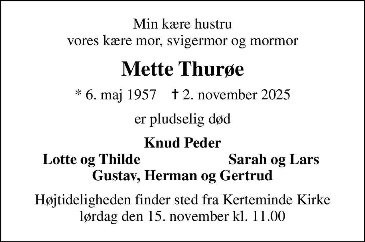 Min kære hustru vores kære mor, svigermor og mormor
Mette Thurøe
* 6. maj 1957    ✝ 2. november 2025
er pludselig død
Knud Peder
Lotte og Thilde
Sarah og Lars
Højtideligheden finder sted fra Kerteminde Kirke  lørdag den 15. november kl. 11.00