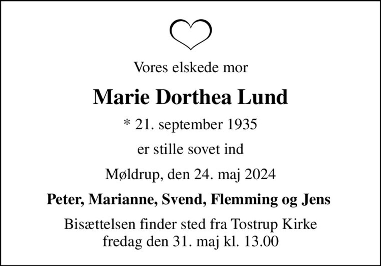 Vores elskede mor
Marie Dorthea Lund
* 21. september 1935
er stille sovet ind
Møldrup, den 24. maj 2024
Peter, Marianne, Svend, Flemming og Jens 
Bisættelsen finder sted fra Tostrup Kirke  fredag den 31. maj kl. 13.00
