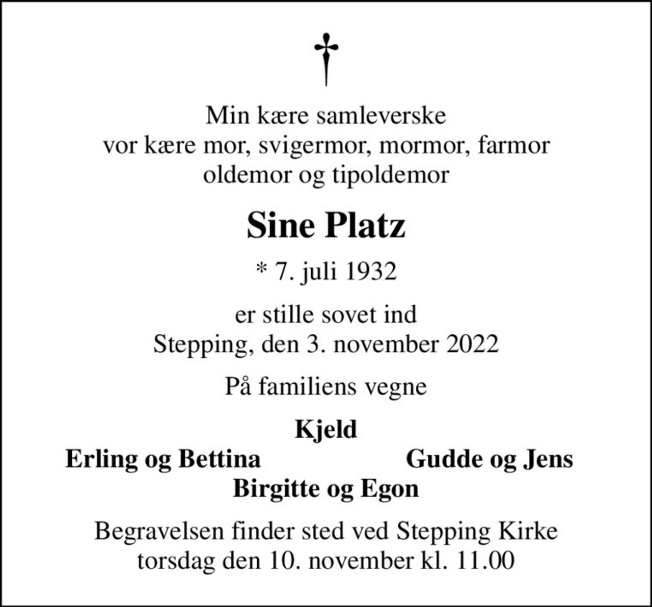 Min kære samleverske vor kære mor, svigermor, mormor, farmor oldemor og tipoldemor
Sine Platz
* 7. juli 1932
er stille sovet ind Stepping, den 3. november 2022
På familiens vegne
Kjeld
Erling og Bettina
Gudde og Jens
Begravelsen finder sted ved Stepping Kirke  torsdag den 10. november kl. 11.00