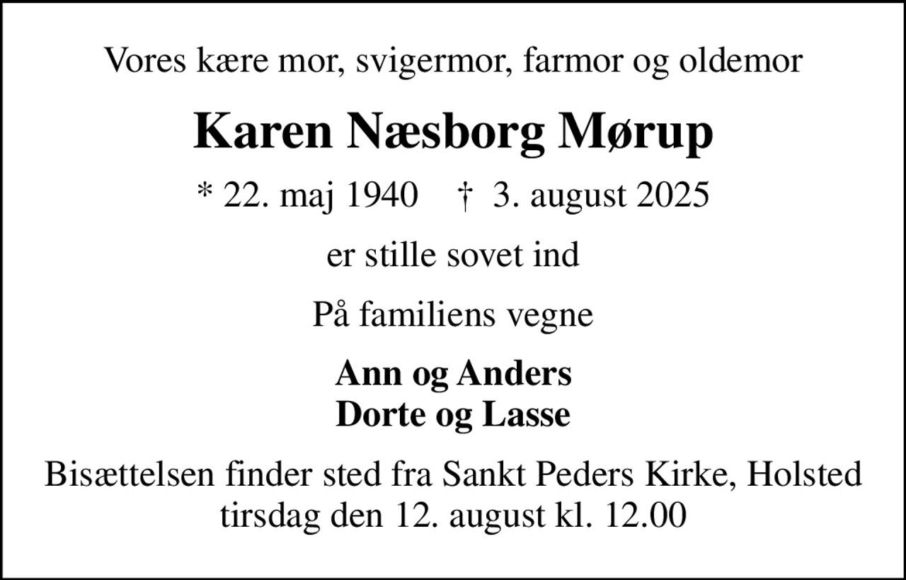 Vores kære mor, svigermor, farmor og oldemor
Karen Næsborg Mørup
* 22. maj 1940    ✝ 3. august 2025
er stille sovet ind
På familiens vegne
Ann og Anders Dorte og Lasse
Bisættelsen finder sted fra Sankt Peders Kirke, Holsted  tirsdag den 12. august kl. 12.00