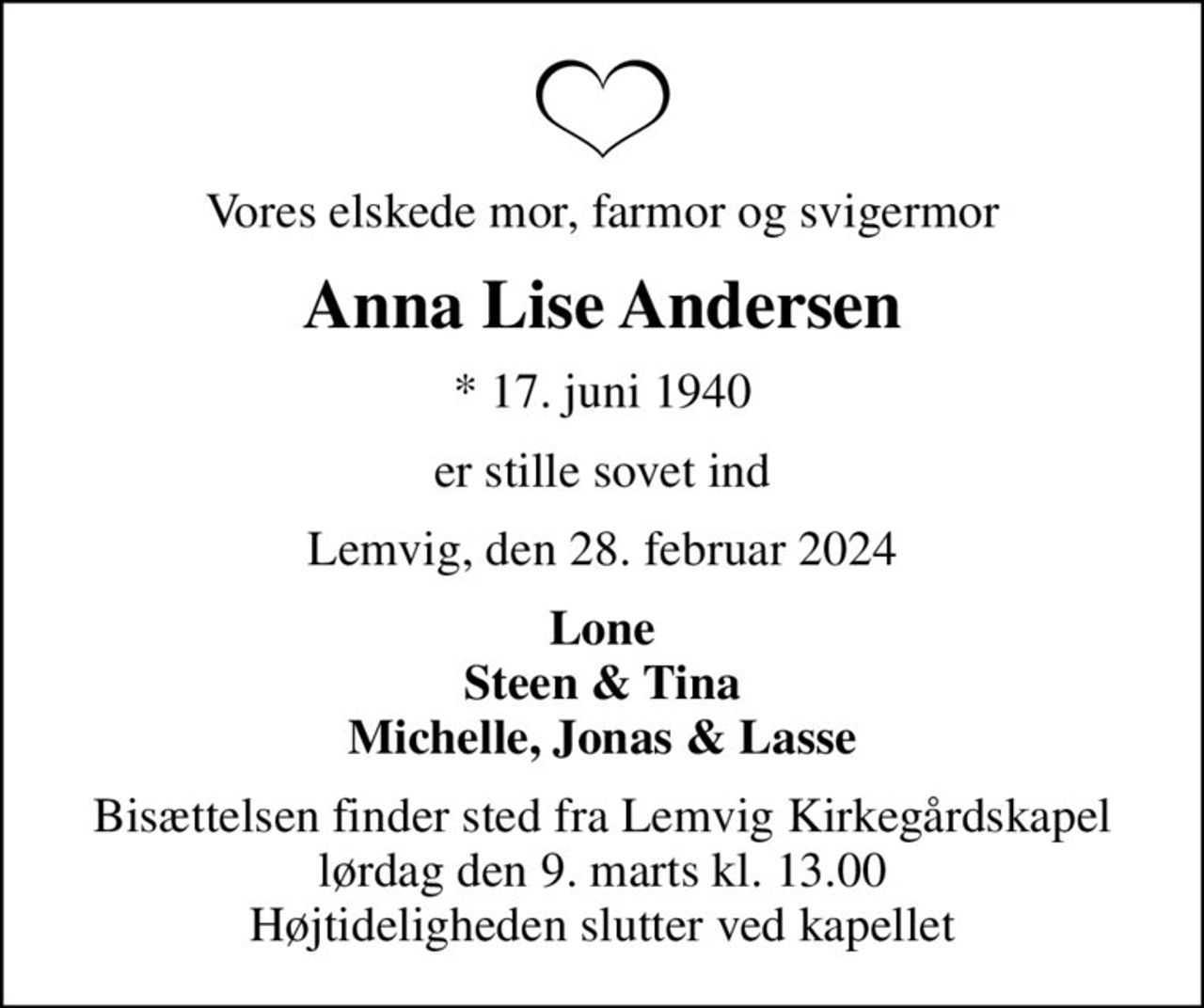 Vores elskede mor, farmor og svigermor
Anna Lise Andersen
* 17. juni 1940
er stille sovet ind
Lemvig, den 28. februar 2024
Lone Steen & Tina Michelle, Jonas & Lasse
Bisættelsen finder sted fra Lemvig Kirkegårdskapel  lørdag den 9. marts kl. 13.00  Højtideligheden slutter ved kapellet