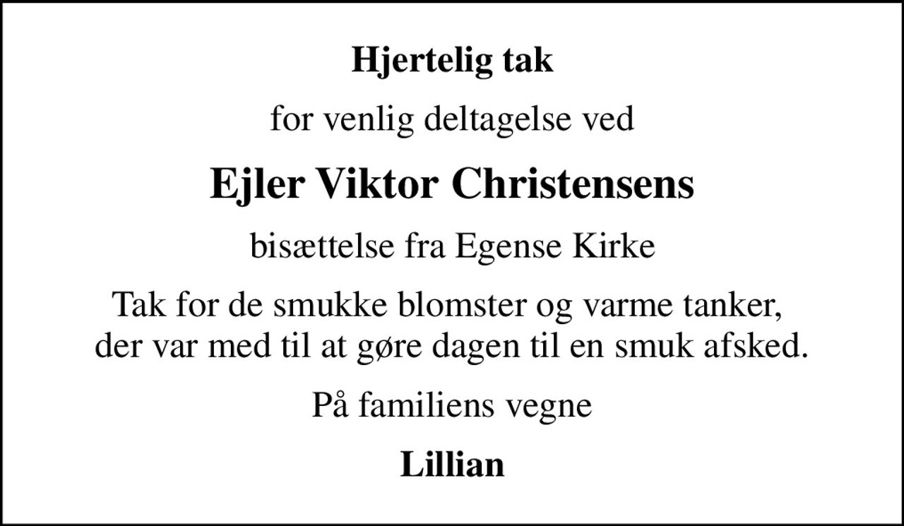 Hjertelig tak
for venlig deltagelse ved
Ejler Viktor Christensens
bisættelse fra Egense Kirke
Tak for de smukke blomster og varme tanker,  der var med til at gøre dagen til en smuk afsked.
På familiens vegne
Lillian
