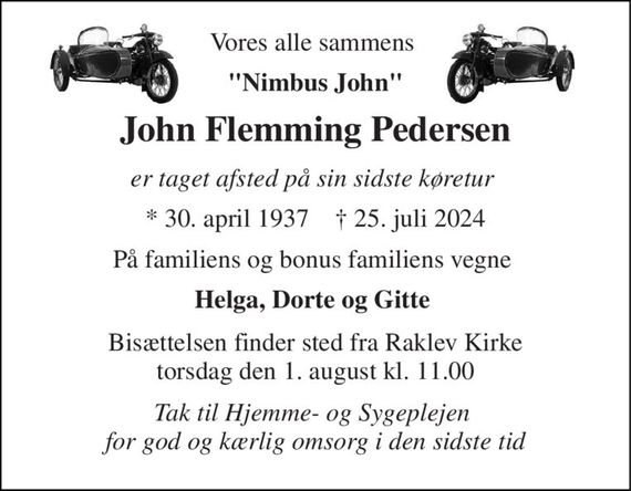 Vores alle sammens  
"Nimbus John" 
John Flemming Pedersen 
er taget afsted på sin sidste køretur  
*&#x200B; 30. april 1937&#x200B;    &#x271D;&#x200B; 25. juli 2024 
På familiens og bonus familiens vegne  
Helga, Dorte og Gitte  
Bisættelsen&#x200B; finder sted fra Raklev Kirke&#x200B; torsdag den 1. august&#x200B; kl. 11.00 
Tak til Hjemme- og Sygeplejen  for god og kærlig omsorg i den sidste tid