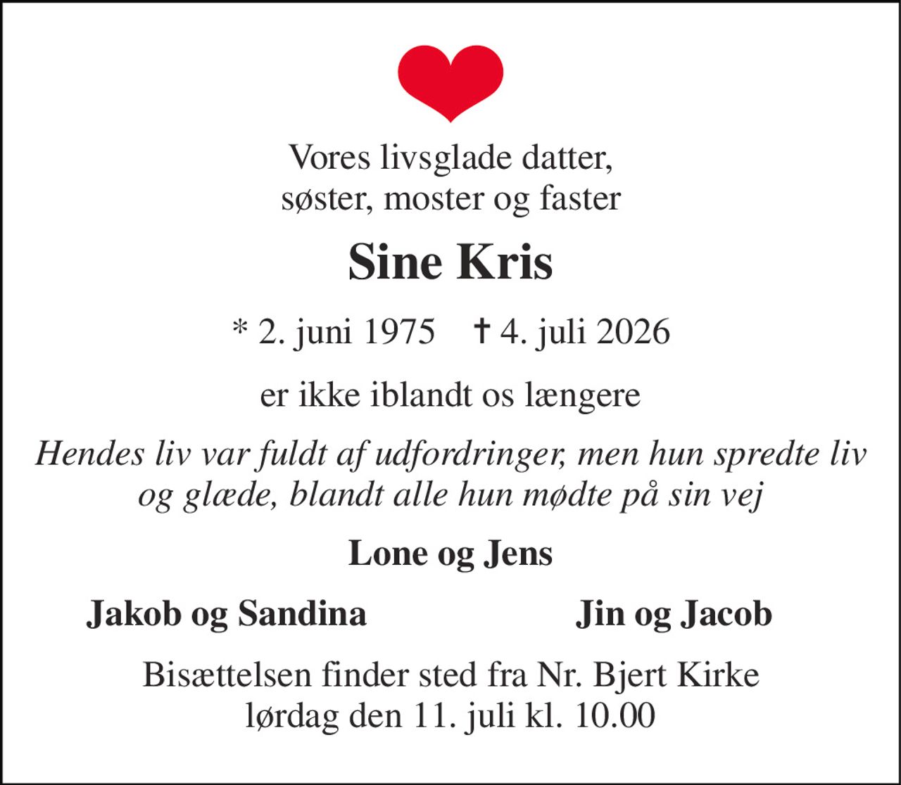 Vores livsglade datter, søster, moster og faster 
Sine Kris 
*​ 2. juni 1975​    ✝​ 4. juli 2026 
er ikke iblandt os længere 
Hendes liv var fuldt af udfordringer, men hun spredte liv og glæde, blandt alle hun mødte på sin vej 
Lone og Jens 
Jakob og Sandina 
Jin og Jacob 
Bisættelsen​ finder sted fra Nr. Bjert Kirke​ lørdag den 11. juli​ kl. 10.00