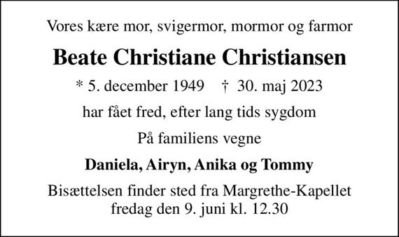 Vores kære mor, svigermor, mormor og farmor
Beate Christiane Christiansen
* 5. december 1949    &#x271d; 30. maj 2023
har fået fred, efter lang tids sygdom
På familiens vegne
Daniela, Airyn, Anika og Tommy
Bisættelsen finder sted fra Margrethe-Kapellet  fredag den 9. juni kl. 12.30