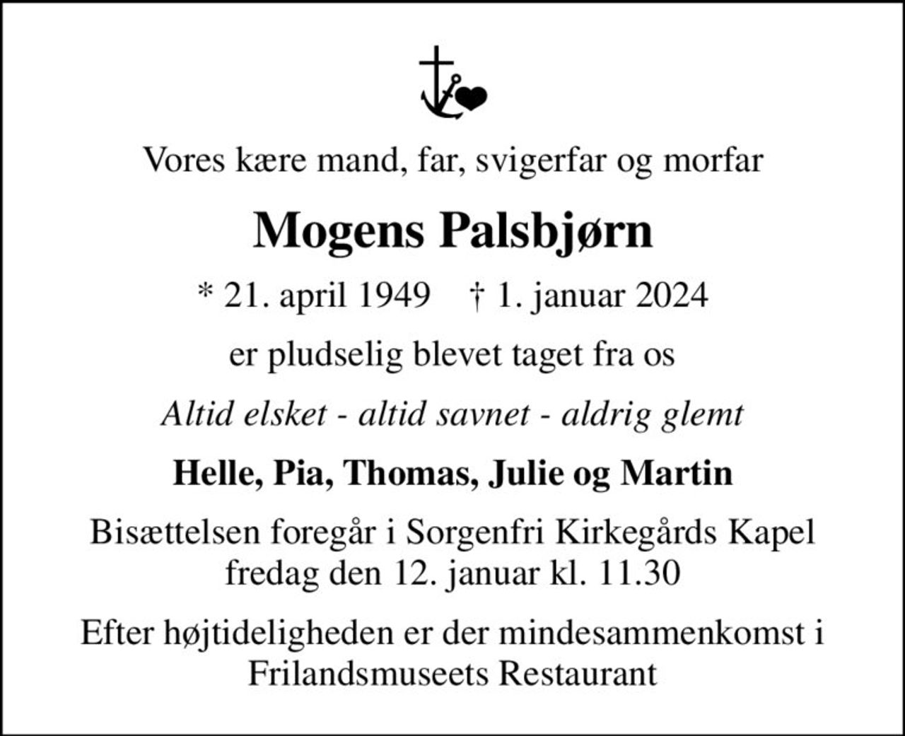 Vores kære mand, far, svigerfar og morfar
Mogens Palsbjørn
* 21. april 1949    ✝ 1. januar 2024
er pludselig blevet taget fra os
Altid elsket - altid savnet - aldrig glemt
Helle, Pia, Thomas, Julie og Martin
Bisættelsen foregår i Sorgenfri Kirkegårds Kapel  fredag den 12. januar kl. 11.30 
Efter højtideligheden er der mindesammenkomst i Frilandsmuseets Restaurant