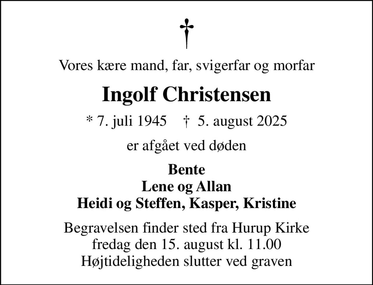 Vores kære mand, far, svigerfar og morfar
Ingolf Christensen
* 7. juli 1945    ✝ 5. august 2025
er afgået ved døden
Bente Lene og Allan Heidi og Steffen, Kasper, Kristine
Begravelsen finder sted fra Hurup Kirke  fredag den 15. august kl. 11.00  Højtideligheden slutter ved graven