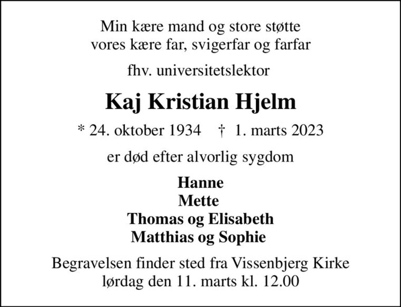 Min kære mand og store støtte vores kære far, svigerfar og farfar
fhv. universitetslektor 
Kaj Kristian Hjelm
* 24. oktober 1934    ✝ 1. marts 2023
er død efter alvorlig sygdom
Hanne Mette  Thomas og Elisabeth Matthias og Sophie 
Begravelsen finder sted fra Vissenbjerg Kirke  lørdag den 11. marts kl. 12.00