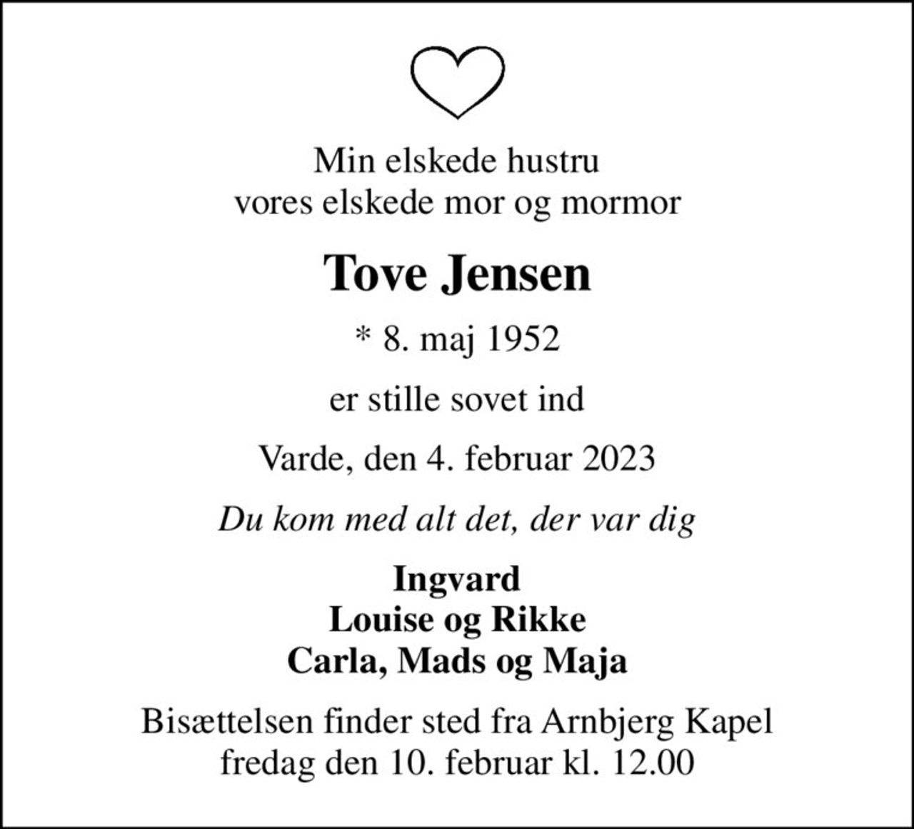 Min elskede hustru vores elskede mor og mormor
Tove Jensen
* 8. maj 1952
er stille sovet ind
Varde, den 4. februar 2023
Du kom med alt det, der var dig
Ingvard Louise og Rikke Carla, Mads og Maja
Bisættelsen finder sted fra Arnbjerg Kapel  fredag den 10. februar kl. 12.00