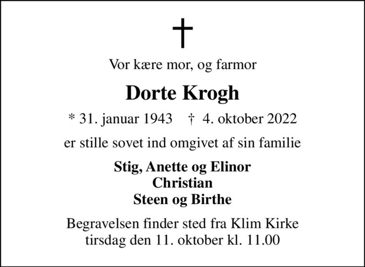 Vor kære mor, og farmor
Dorte Krogh
* 31. januar 1943    ✝ 4. oktober 2022
er stille sovet ind omgivet af sin familie
Stig, Anette og Elinor Christian Steen og Birthe
Begravelsen finder sted fra Klim Kirke  tirsdag den 11. oktober kl. 11.00