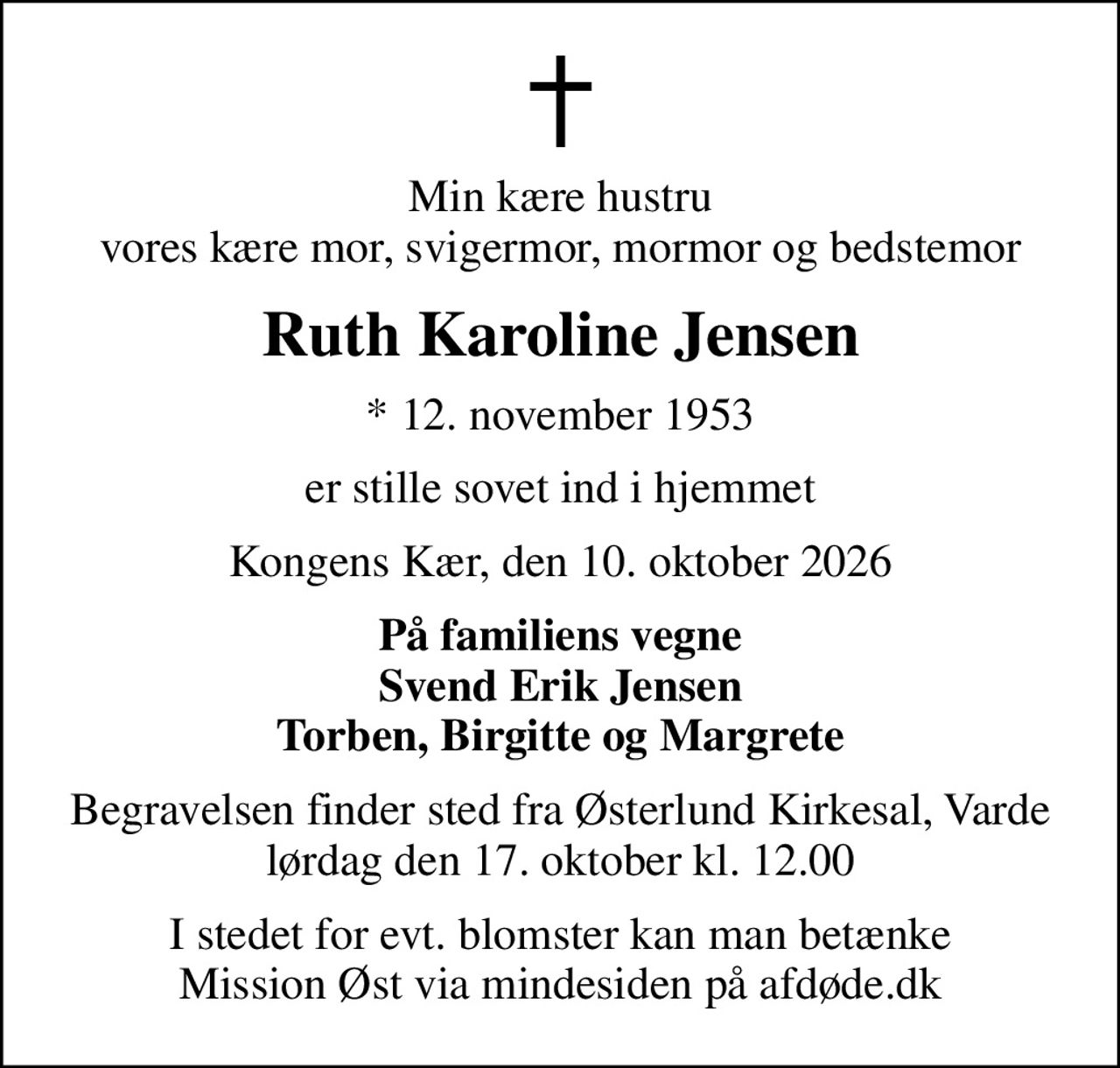 Min kære hustru vores kære mor, svigermor, mormor og bedstemor
Ruth Karoline Jensen
* 12. november 1953
er stille sovet ind i hjemmet
Kongens Kær, den 10. oktober 2026
På familiens vegne Svend Erik Jensen Torben, Birgitte og Margrete
Begravelsen finder sted fra Østerlund Kirkesal, Varde  lørdag den 17. oktober kl. 12.00 
I stedet for evt. blomster kan man betænke
					Mission Øst via mindesiden på afdøde.dk