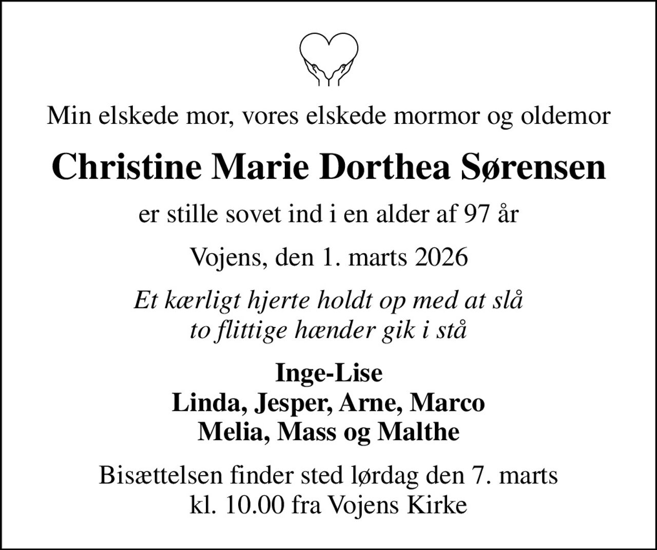 Min elskede mor, vores elskede mormor og oldemor
Christine Marie Dorthea Sørensen
er stille sovet ind i en alder af 97 år
Vojens, den 1. marts 2026
Et kærligt hjerte holdt op med at slå to flittige hænder gik i stå
Inge-Lise Linda, Jesper, Arne, Marco Melia, Mass og Malthe
Bisættelsen finder sted lørdag den 7. marts kl. 10.00 fra Vojens Kirke
