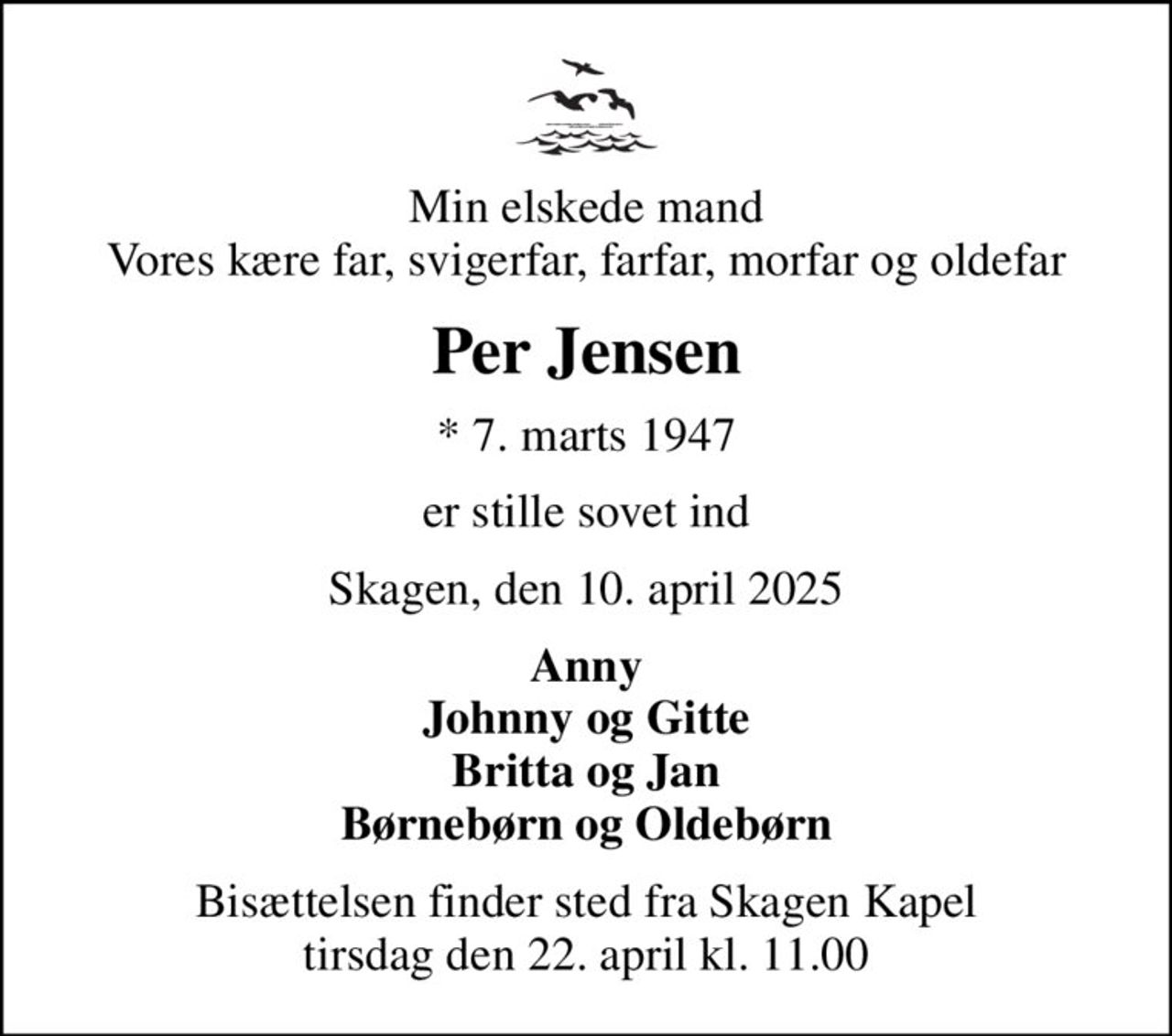 Min elskede mand Vores kære far, svigerfar, farfar, morfar og oldefar
Per Jensen
* 7. marts 1947
er stille sovet ind
Skagen, den 10. april 2025
Anny Johnny og Gitte Britta og Jan Børnebørn og Oldebørn
Bisættelsen finder sted fra Skagen Kapel  tirsdag den 22. april kl. 11.00
